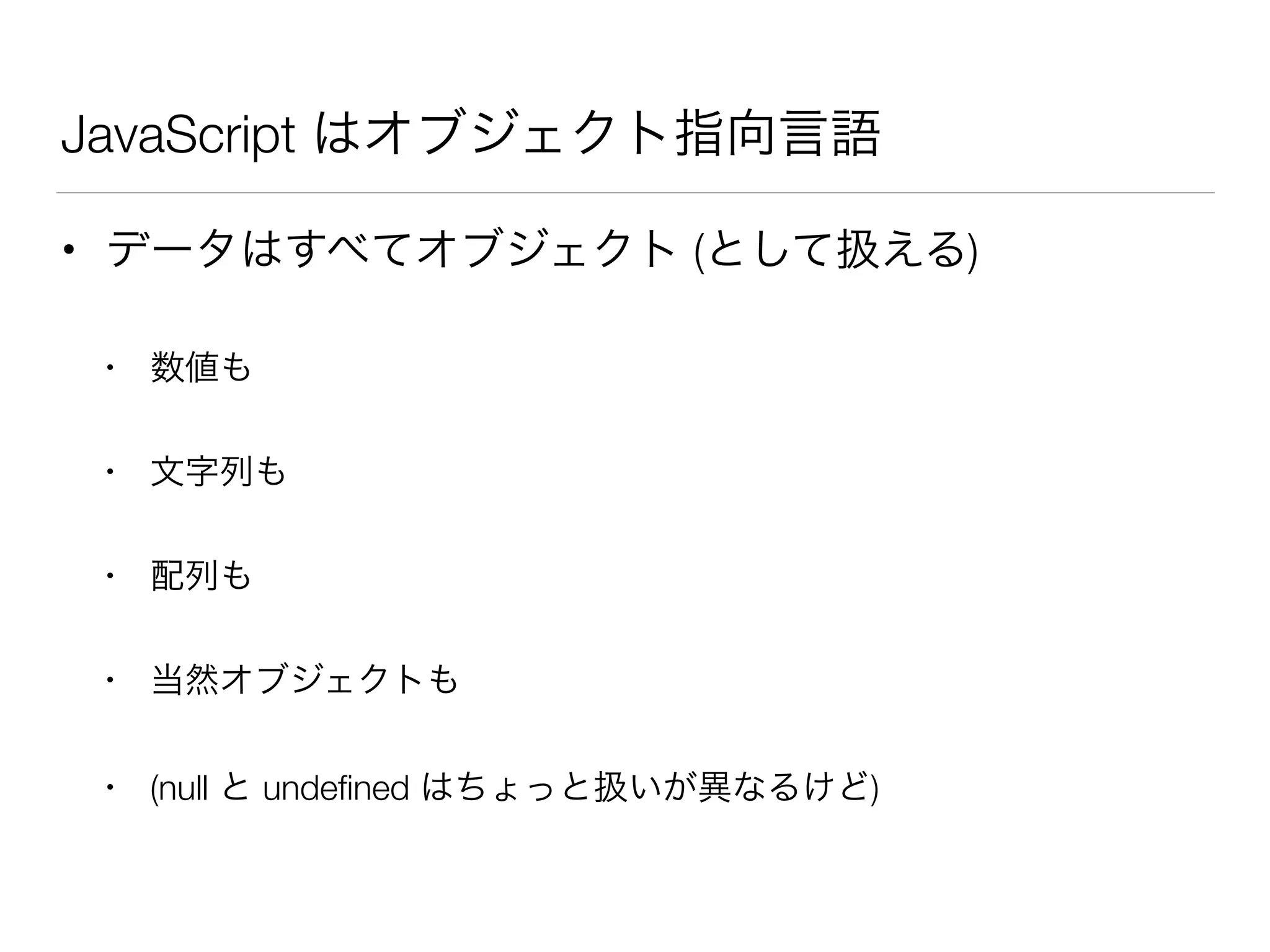 JavaScript はオブジェクト指向言語
• データはすべてオブジェクト (として扱える)
• 数値も
• 文字列も
• 配列も
• 当然オブジェクトも
• (null と undeﬁned はちょっと扱いが異なるけど)
 