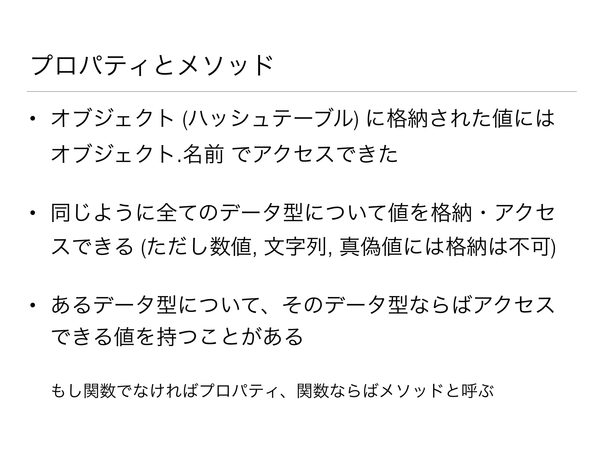プロパティとメソッド
• オブジェクト (ハッシュテーブル) に格納された値には
オブジェクト.名前 でアクセスできた
• 同じように全てのデータ型について値を格納・アクセ
スできる (ただし数値, 文字列, 真偽値には格納は不可)
• あるデータ型について、そのデータ型ならばアクセス
できる値を持つことがある
もし関数でなければプロパティ、関数ならばメソッドと呼ぶ
 