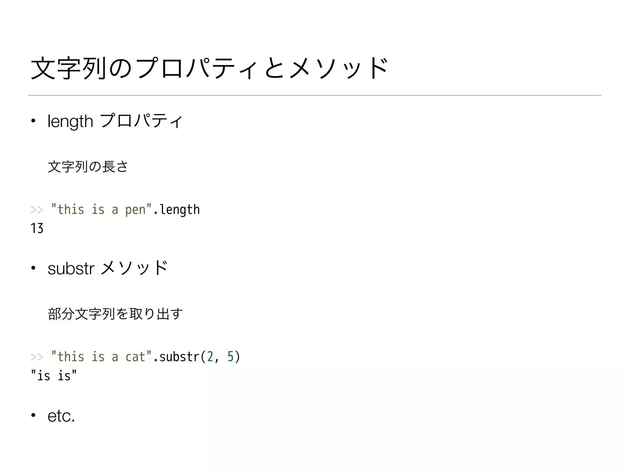文字列のプロパティとメソッド
• length プロパティ
文字列の長さ
>> "this is a pen".length
13
• substr メソッド
部分文字列を取り出す
>> "this is a cat".substr(2, 5)
"is is"
• etc.
 