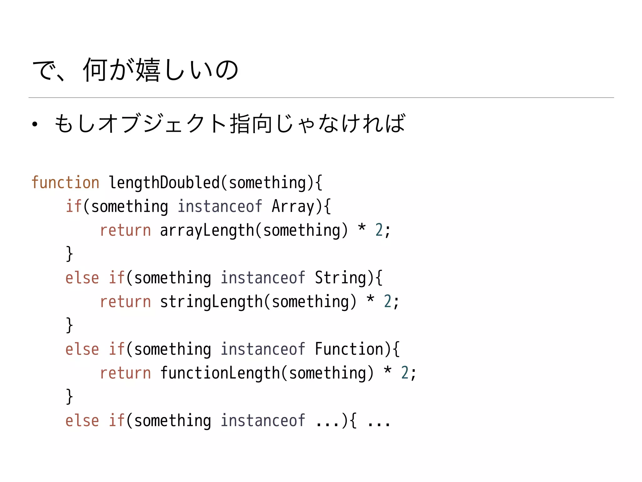 で、何が嬉しいの
• もしオブジェクト指向じゃなければ
function lengthDoubled(something){
if(something instanceof Array){
return arrayLength(something) * 2;
}
else if(something instanceof String){
return stringLength(something) * 2;
}
else if(something instanceof Function){
return functionLength(something) * 2;
}
else if(something instanceof ...){ ...
 