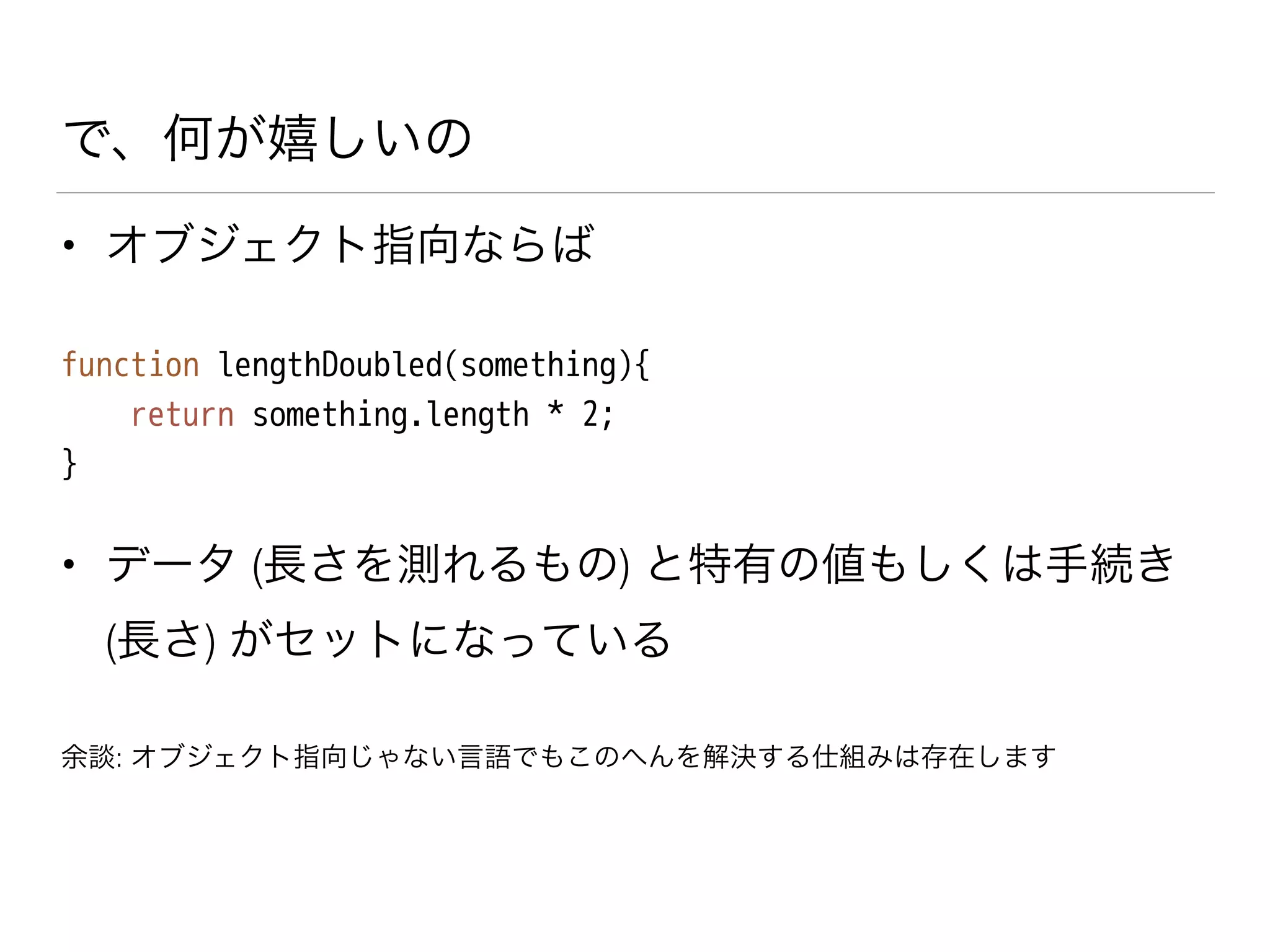 で、何が嬉しいの
• オブジェクト指向ならば
function lengthDoubled(something){
return something.length * 2;
}
• データ (長さを測れるもの) と特有の値もしくは手続き
(長さ) がセットになっている
余談: オブジェクト指向じゃない言語でもこのへんを解決する仕組みは存在します
 