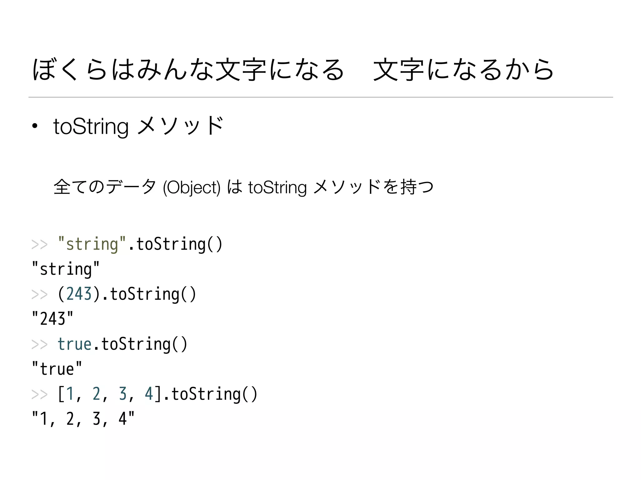 ぼくらはみんな文字になる 文字になるから
• toString メソッド
全てのデータ (Object) は toString メソッドを持つ
>> "string".toString()
"string"
>> (243).toString()
"243"
>> true.toString()
"true"
>> [1, 2, 3, 4].toString()
"1, 2, 3, 4"
 