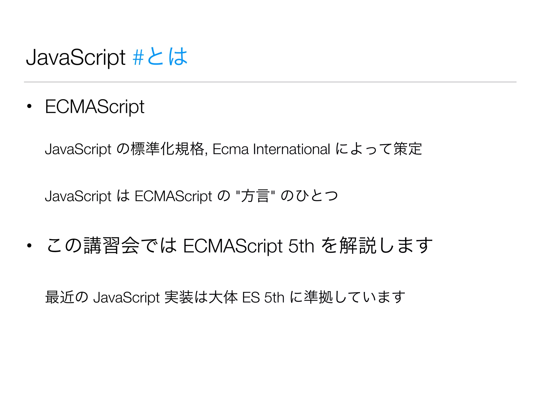 JavaScript #とは
• ECMAScript
JavaScript の標準化規格, Ecma International によって策定
JavaScript は ECMAScript の "方言" のひとつ
• この講習会では ECMAScript 5th を解説します
最近の JavaScript 実装は大体 ES 5th に準拠しています
 