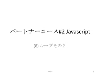 パートナーコース#2 Javascript

      (8) ループその２




          ver.1.0       1
 