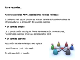 Para recordar...
Naturaleza de los APP:(Asociaciones Público Privadas)
El Gobierno y el sector privado se asocian para la realización de obras de
infraestructura y la prestación de servicios públicos.
* En sentido amplio:
De la privatización a cualquier forma de contratación. (Concesiones,
Fideicomisos públicos, empresas paraestatales, etc.)
* En sentido estricto:
Asociación basada en la figura PFI inglesa.
Las APP son un punto intermedio.
Se utiliza en todo el mundo.
 