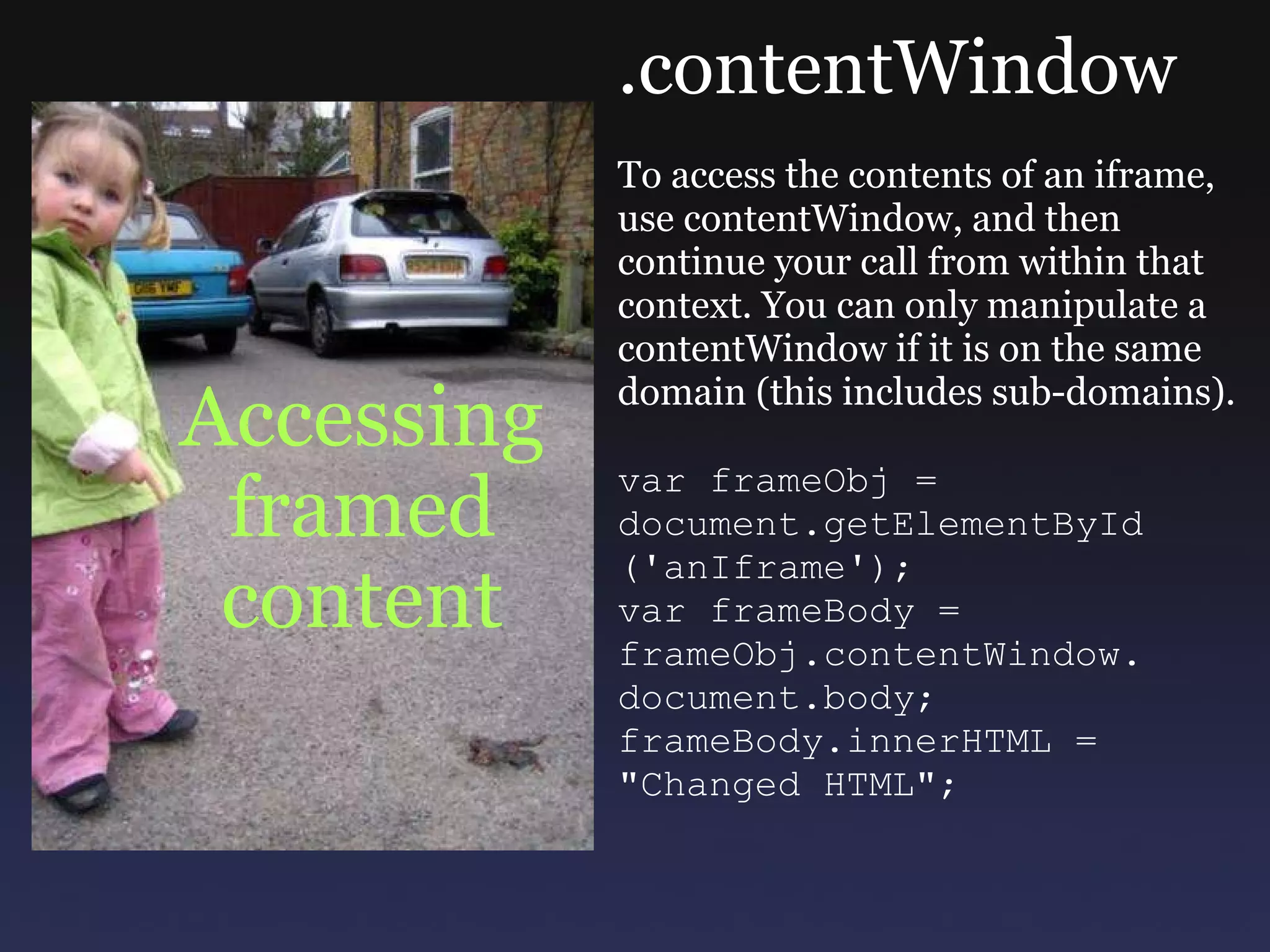 Accessing framed content .contentWindow To access the contents of an iframe, use contentWindow, and then continue your call from within that context. You can only manipulate a contentWindow if it is on the same domain (this includes sub-domains). var frameObj =  document.getElementById ('anIframe'); var frameBody = frameObj.contentWindow. document.body; frameBody.innerHTML = &quot;Changed HTML&quot;; 