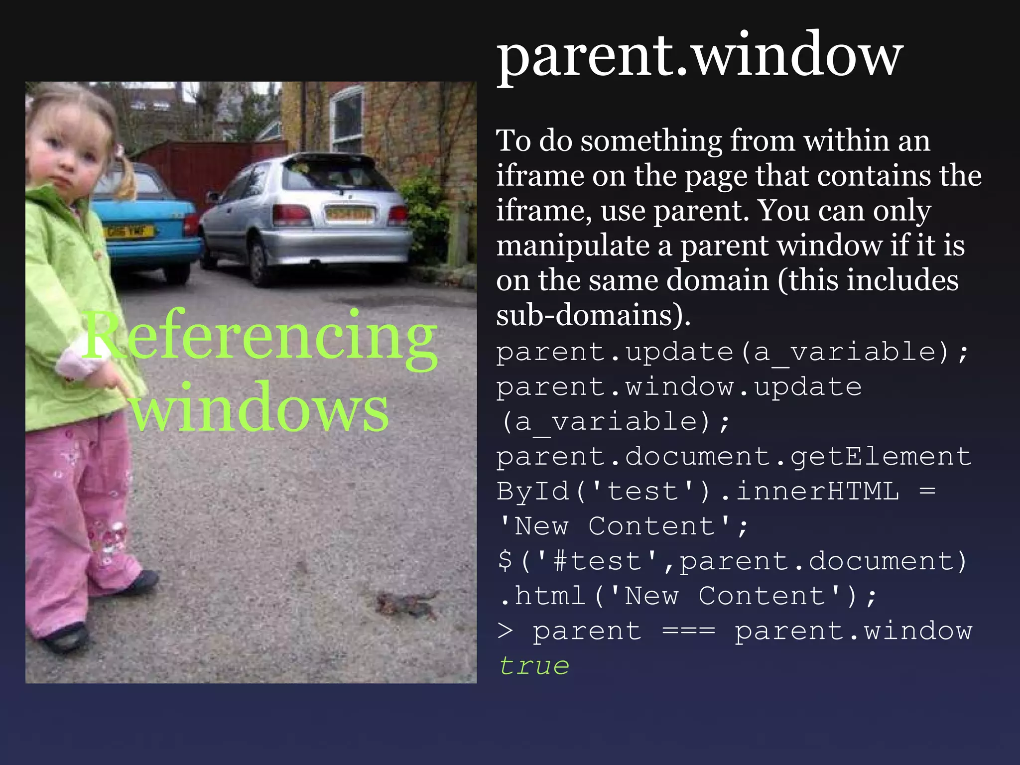 Referencing windows parent.window To do something from within an iframe on the page that contains the iframe, use parent. You can only manipulate a parent window if it is on the same domain (this includes sub-domains). parent.update(a_variable); parent.window.update (a_variable); parent.document.getElement ById('test').innerHTML = 'New Content'; $('#test',parent.document) .html('New Content'); > parent === parent.window true 