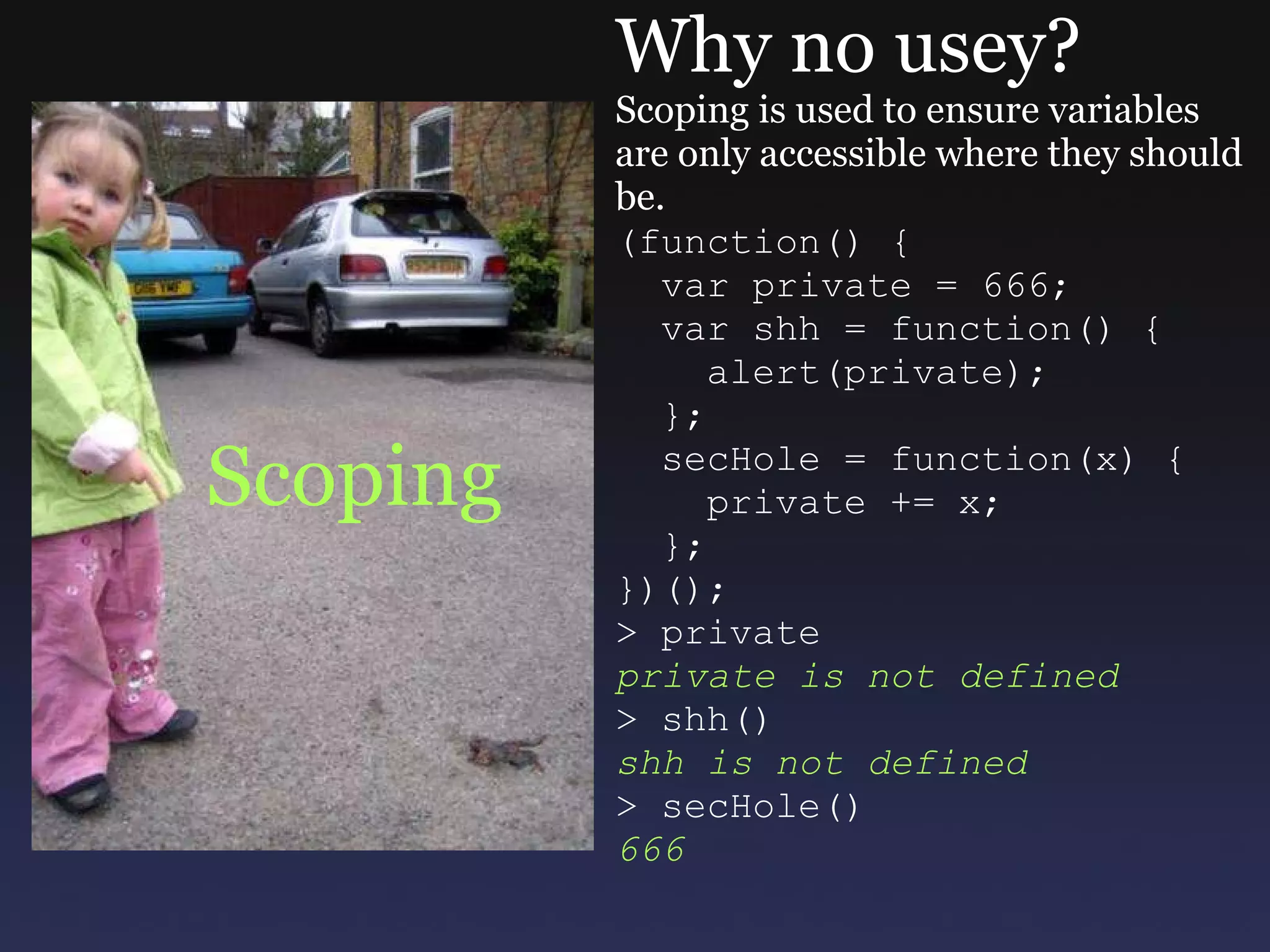 Scoping Why no usey? Scoping is used to ensure variables are only accessible where they should be. (function() {    var private = 666;    var shh = function() {      alert(private);    };    secHole = function(x) {      private += x;    }; })(); > private private is not defined > shh() shh is not defined > secHole() 666 