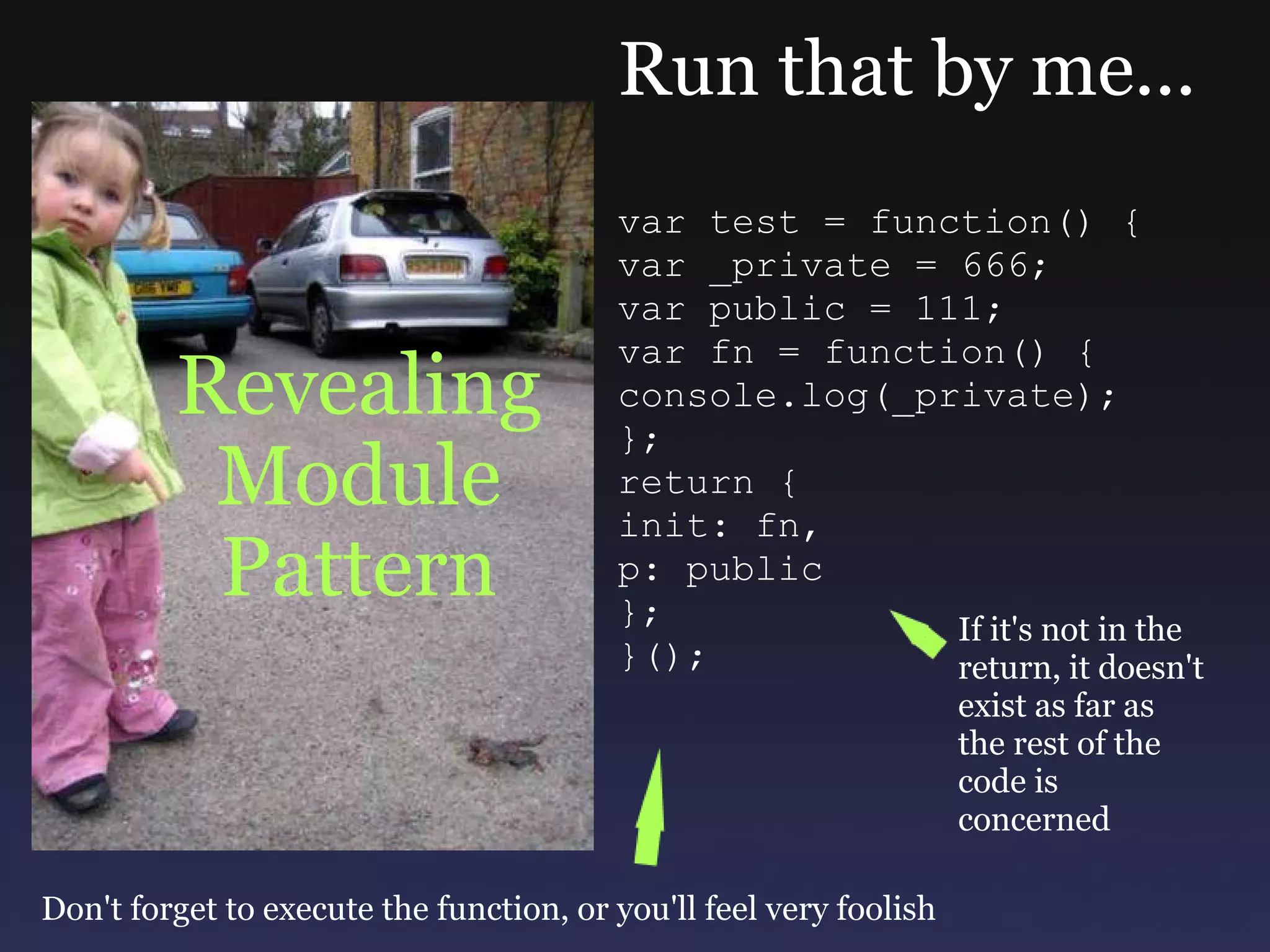 Revealing Module Pattern Run that by me... var test = function() { var _private = 666; var public = 111; var fn = function() { console.log(_private); }; return { init: fn, p: public }; }(); If it's not in the return, it doesn't exist as far as the rest of the code is concerned Don't forget to execute the function, or you'll feel very foolish 