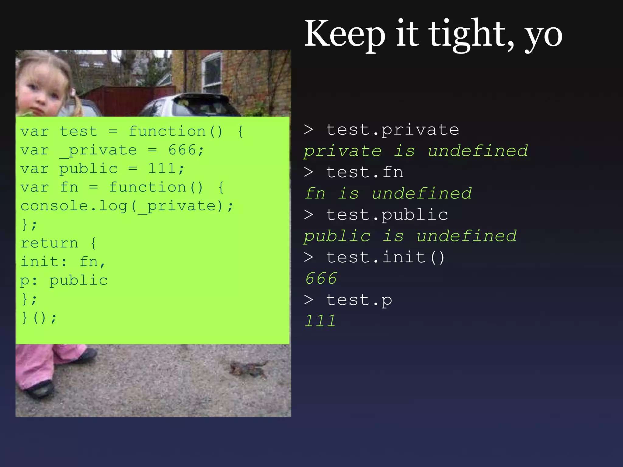 Keep it tight, yo > test.private private is undefined > test.fn fn is undefined > test.public public is undefined > test.init() 666 > test.p 111 var test = function() { var _private = 666; var public = 111; var fn = function() { console.log(_private); }; return { init: fn, p: public }; }(); 