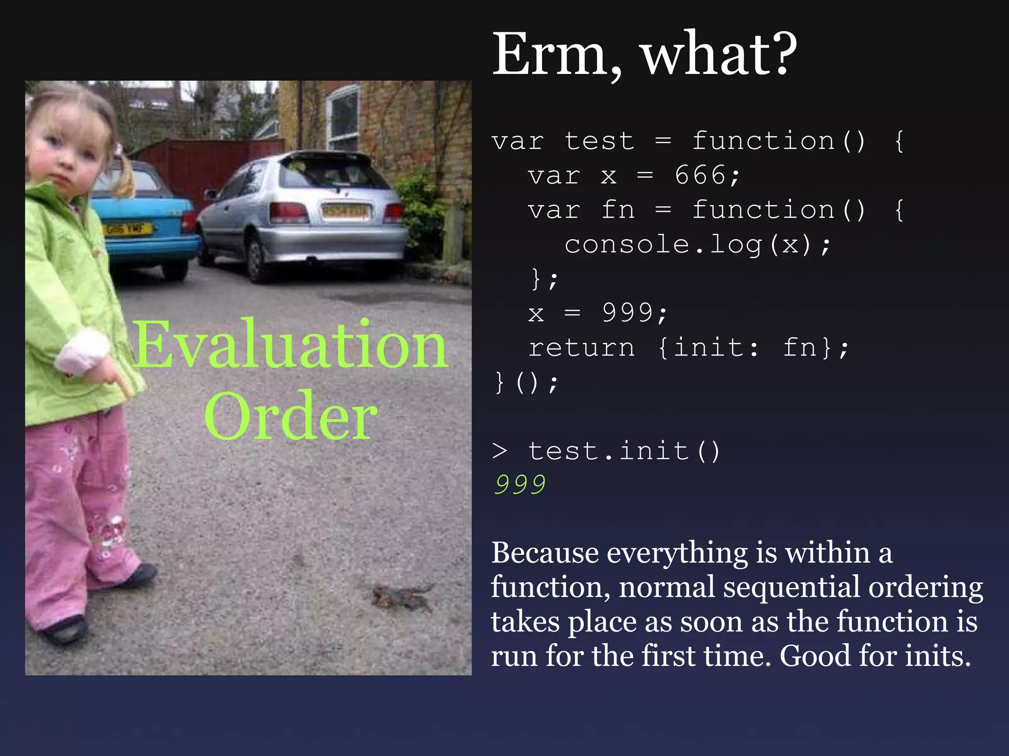 Evaluation Order Erm, what? var test = function() {    var x = 666;      var fn = function() {      console.log(x);    };    x = 999;    return {init: fn}; }(); > test.init() 999 Because everything is within a function, normal sequential ordering takes place as soon as the function is run for the first time. Good for inits. 