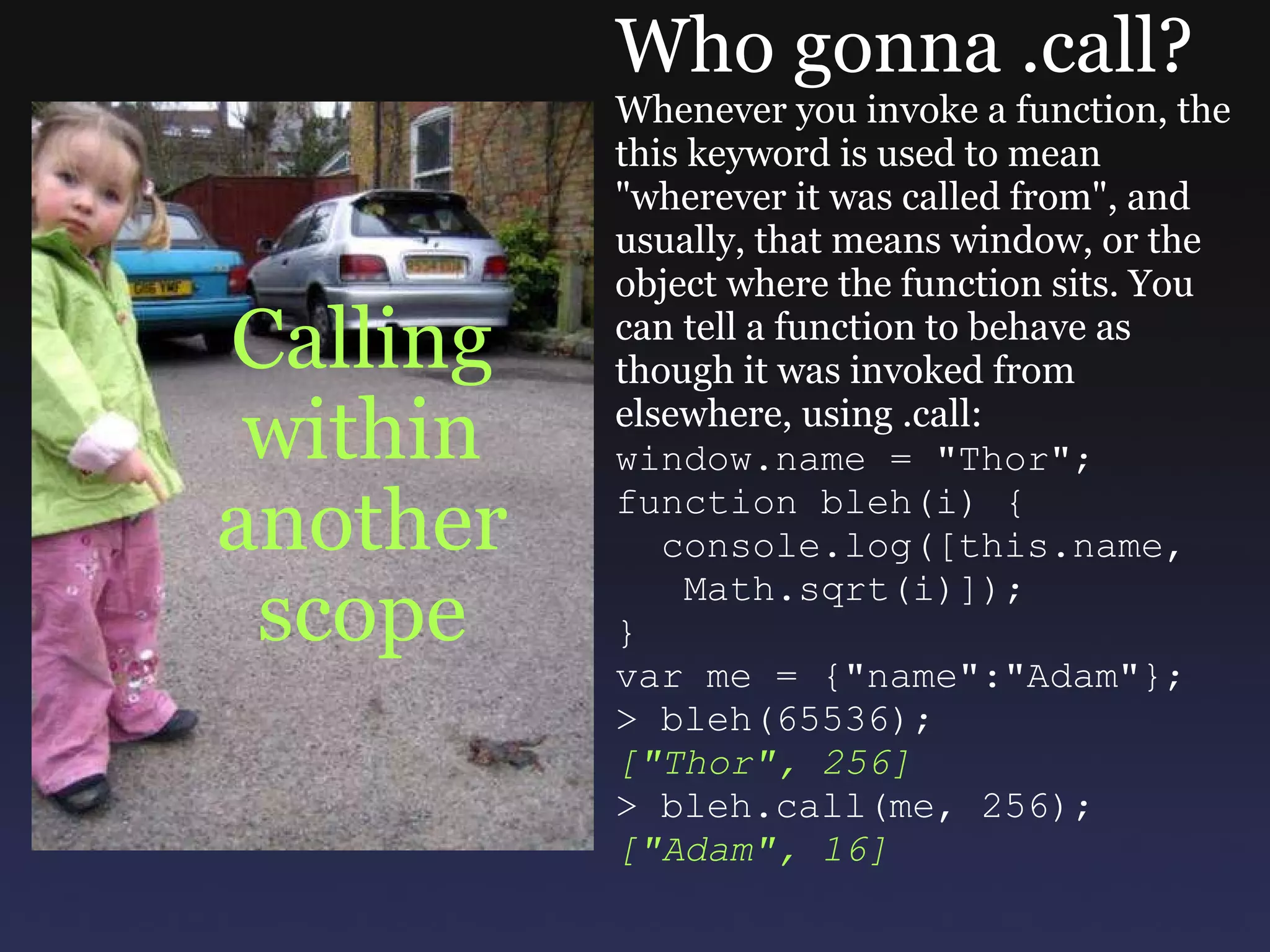 Calling within another scope Who gonna .call? Whenever you invoke a function, the this keyword is used to mean &quot;wherever it was called from&quot;, and usually, that means window, or the object where the function sits. You can tell a function to behave as though it was invoked from elsewhere, using .call: window.name = &quot;Thor&quot;; function bleh(i) {    console.log([this.name,     Math.sqrt(i)]); } var me = {&quot;name&quot;:&quot;Adam&quot;}; > bleh(65536); [&quot;Thor&quot;, 256] > bleh.call(me, 256); [&quot;Adam&quot;, 16] 