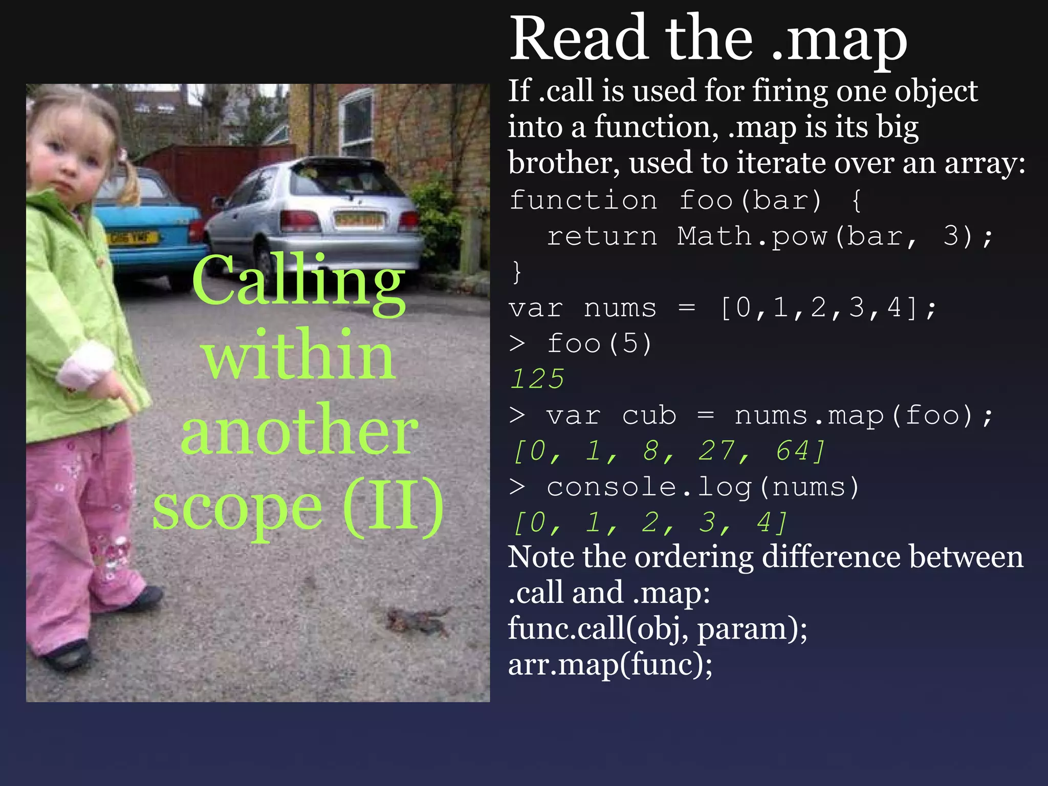 Calling within another scope (II) Read the .map If .call is used for firing one object into a function, .map is its big brother, used to iterate over an array: function foo(bar) {    return Math.pow(bar, 3); } var nums = [0,1,2,3,4]; > foo(5) 125 > var cub = nums.map(foo); [0, 1, 8, 27, 64] > console.log(nums) [0, 1, 2, 3, 4] Note the ordering difference between .call and .map: func.call(obj, param); arr.map(func); 
