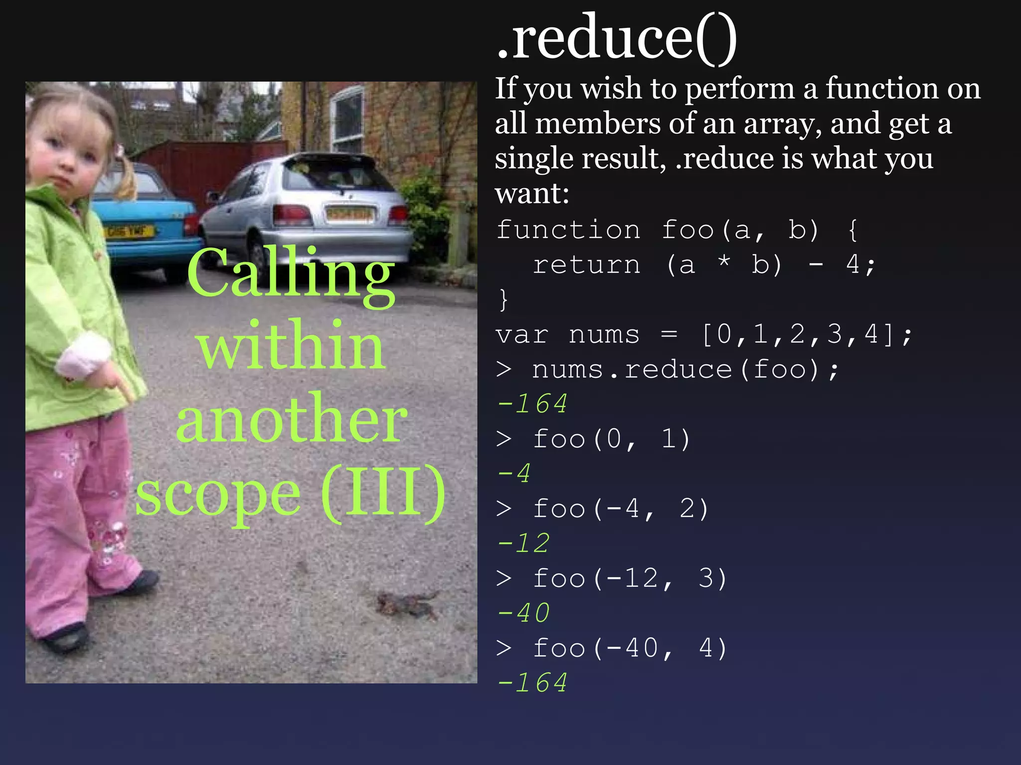 Calling within another scope (III) .reduce() If you wish to perform a function on all members of an array, and get a single result, .reduce is what you want: function foo(a, b) {    return (a * b) - 4; } var nums = [0,1,2,3,4]; > nums.reduce(foo); -164 > foo(0, 1) -4 > foo(-4, 2) -12 > foo(-12, 3) -40 > foo(-40, 4) -164 
