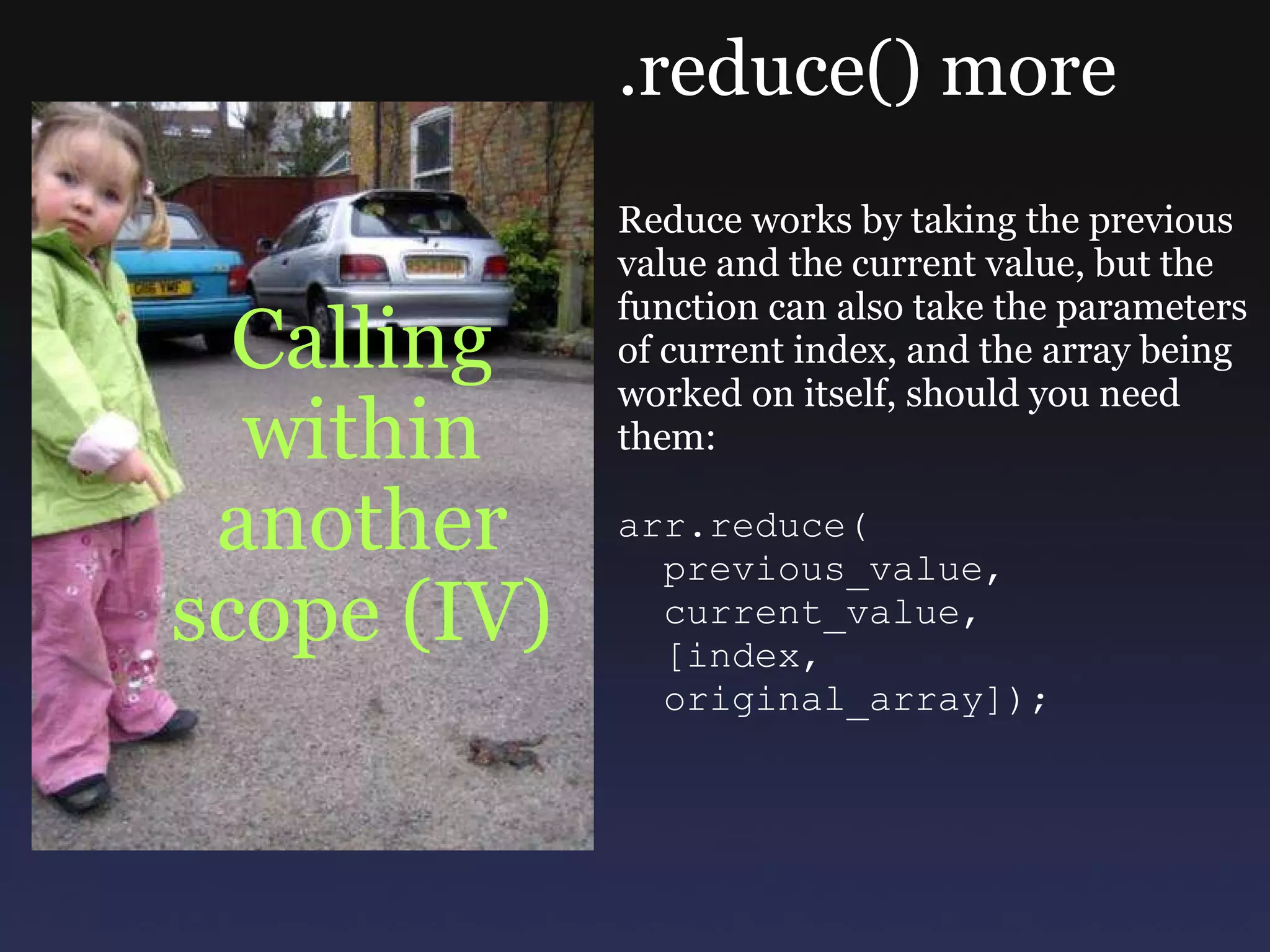 Calling within another scope (IV) .reduce() more Reduce works by taking the previous value and the current value, but the function can also take the parameters of current index, and the array being worked on itself, should you need them: arr.reduce(    previous_value,    current_value,    [index,    original_array]); 