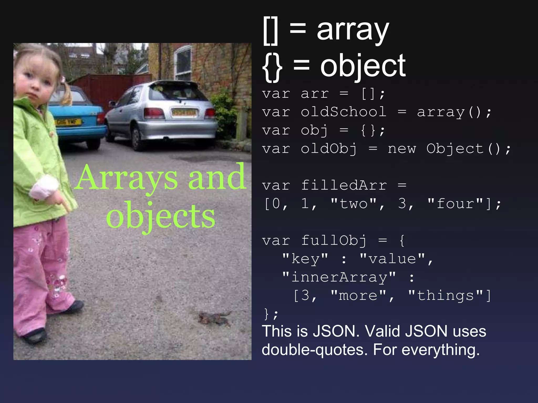 Arrays and objects [] = array {} = object var arr = []; var oldSchool = array(); var obj = {}; var oldObj = new Object(); var filledArr = [0, 1, &quot;two&quot;, 3, &quot;four&quot;]; var fullObj = {    &quot;key&quot; : &quot;value&quot;,    &quot;innerArray&quot; :     [3, &quot;more&quot;, &quot;things&quot;] }; This is JSON. Valid JSON uses double-quotes. For everything. 
