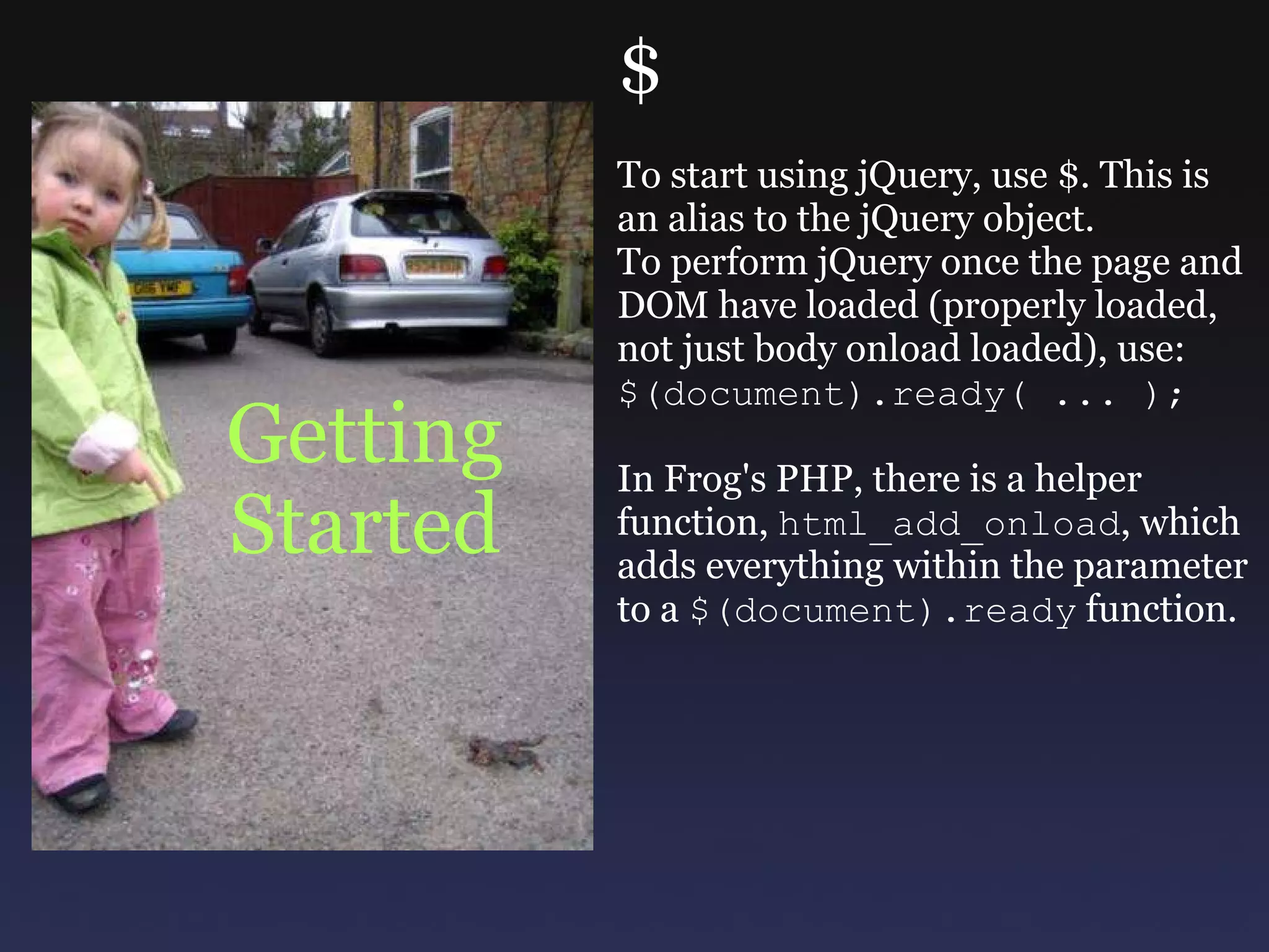 Getting Started $ To start using jQuery, use $. This is an alias to the jQuery object. To perform jQuery once the page and DOM have loaded (properly loaded, not just body onload loaded), use: $(document).ready( ... ); In Frog's PHP, there is a helper function,  html_add_onload , which adds everything within the parameter to a  $(document).ready  function. 