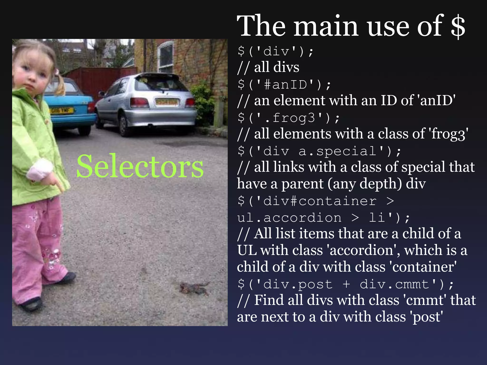 Selectors The main use of $ $('div'); // all divs $('#anID'); // an element with an ID of 'anID' $('.frog3'); // all elements with a class of 'frog3' $('div a.special'); // all links with a class of special that have a parent (any depth) div $('div#container > ul.accordion > li'); // All list items that are a child of a UL with class 'accordion', which is a child of a div with class 'container' $('div.post + div.cmmt'); // Find all divs with class 'cmmt' that are next to a div with class 'post' 