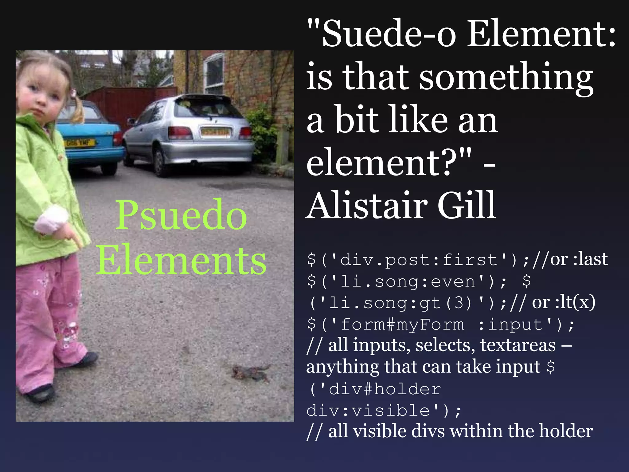 Psuedo Elements &quot;Suede-o Element: is that something a bit like an element?&quot; - Alistair Gill $('div.post:first'); //or :last $('li.song:even'); $('li.song:gt(3)'); // or :lt(x) $('form#myForm :input'); // all inputs, selects, textareas – anything that can take input  $('div#holder div:visible'); // all visible divs within the holder 