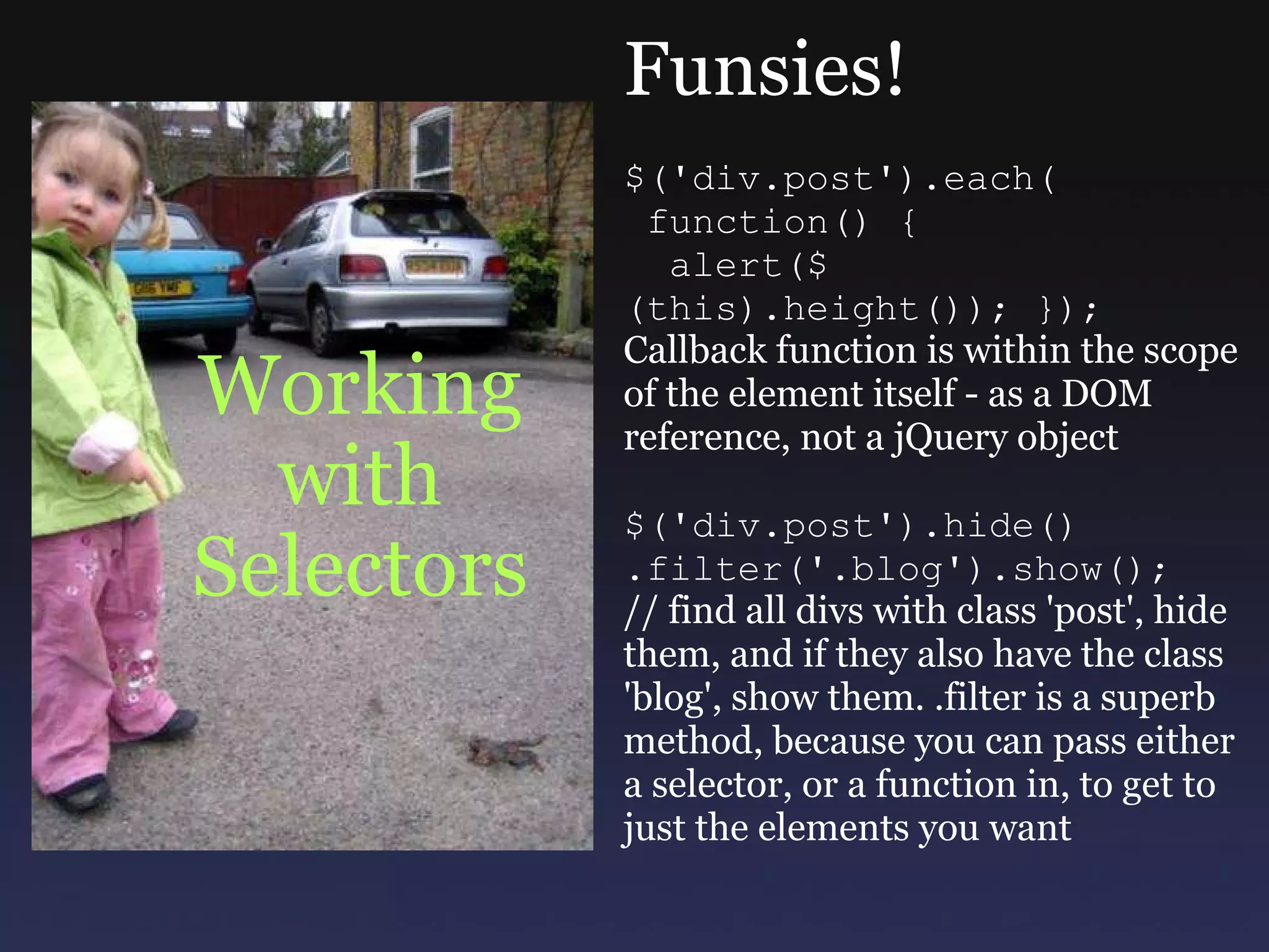 Working with Selectors Funsies! $('div.post').each(   function() {    alert($(this).height()); }); Callback function is within the scope of the element itself - as a DOM reference, not a jQuery object $('div.post').hide() .filter('.blog').show(); // find all divs with class 'post', hide them, and if they also have the class 'blog', show them. .filter is a superb method, because you can pass either a selector, or a function in, to get to just the elements you want 