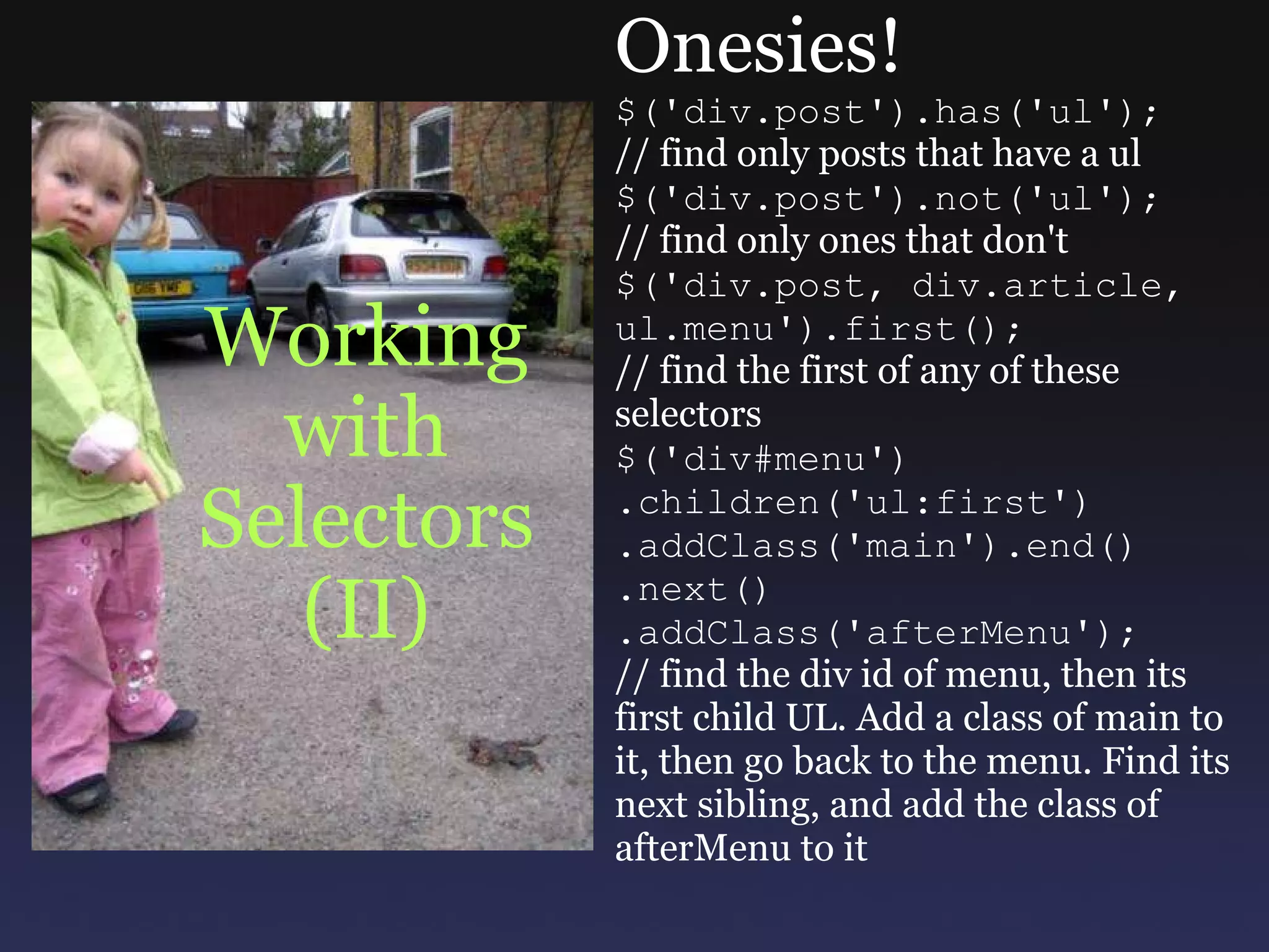 Working with Selectors (II) Onesies! $('div.post').has('ul'); // find only posts that have a ul $('div.post').not('ul'); // find only ones that don't $('div.post, div.article, ul.menu').first(); // find the first of any of these selectors $('div#menu') .children('ul:first') .addClass('main').end() .next() .addClass('afterMenu'); // find the div id of menu, then its first child UL. Add a class of main to it, then go back to the menu. Find its next sibling, and add the class of afterMenu to it 