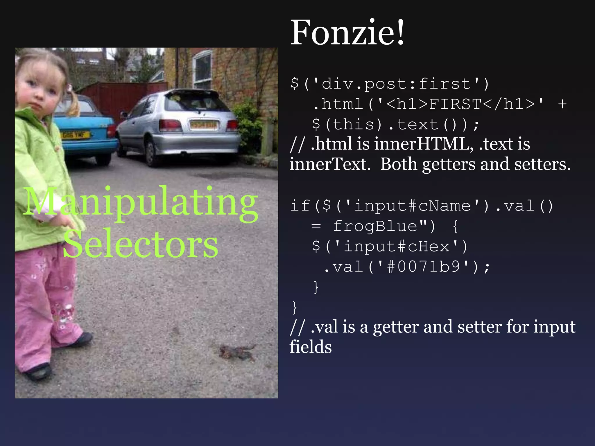 Manipulating Selectors Fonzie! $('div.post:first')    .html('<h1>FIRST</h1>' +    $(this).text()); // .html is innerHTML, .text is innerText.  Both getters and setters. if($('input#cName').val()    = frogBlue&quot;) {    $('input#cHex')     .val('#0071b9');    } } // .val is a getter and setter for input fields 