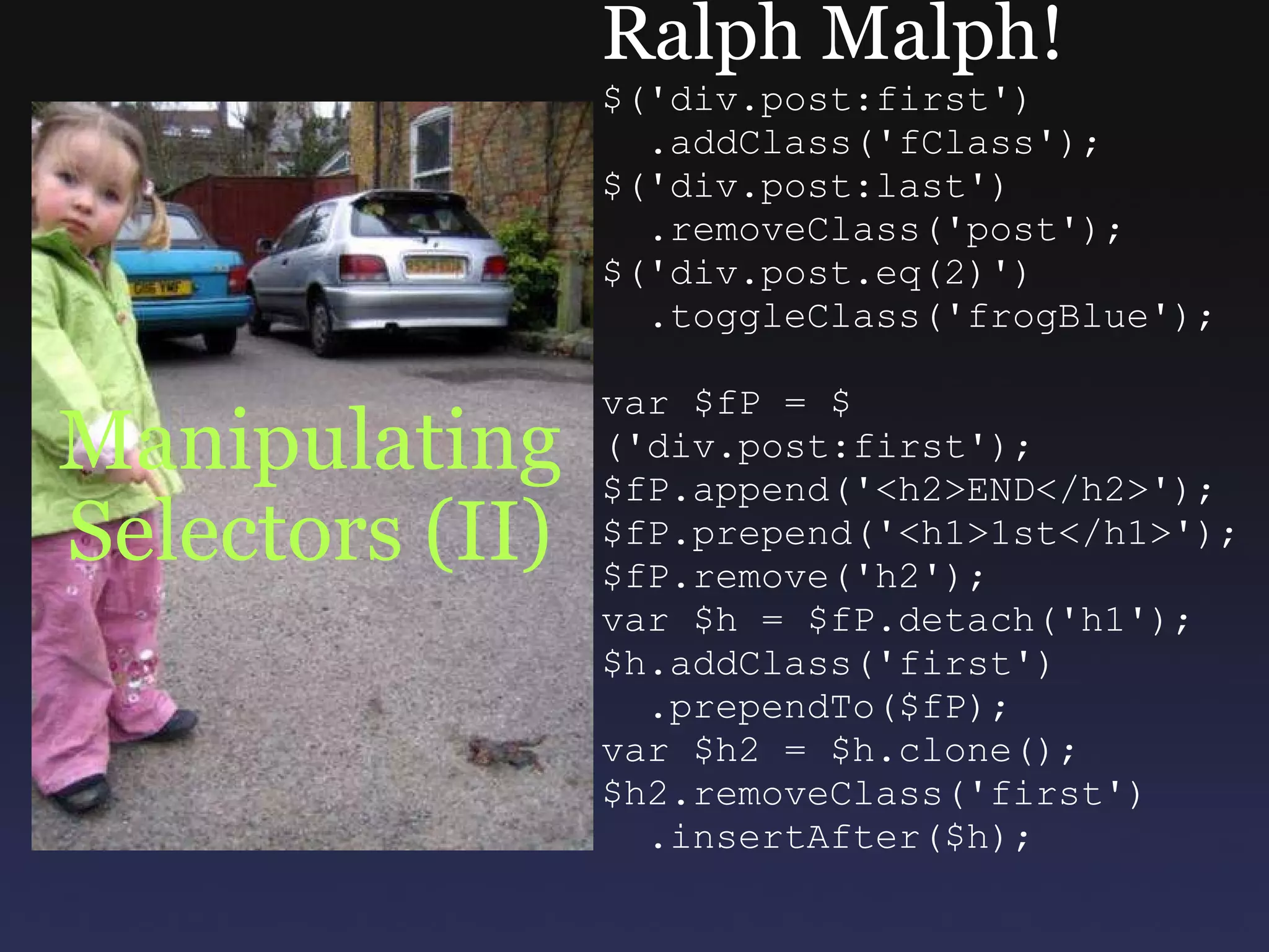 Manipulating Selectors (II) Ralph Malph! $('div.post:first')    .addClass('fClass'); $('div.post:last')    .removeClass('post'); $('div.post.eq(2)')    .toggleClass('frogBlue'); var $fP = $('div.post:first'); $fP.append('<h2>END</h2>'); $fP.prepend('<h1>1st</h1>'); $fP.remove('h2'); var $h = $fP.detach('h1'); $h.addClass('first')    .prependTo($fP); var $h2 = $h.clone(); $h2.removeClass('first')    .insertAfter($h); 