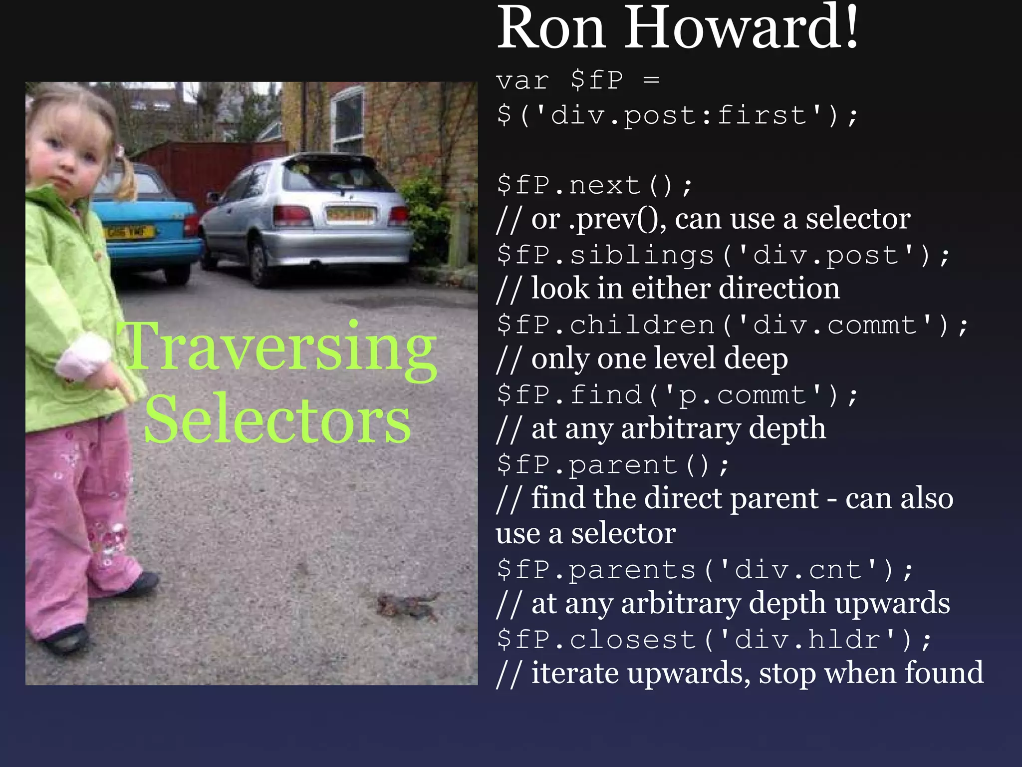 Traversing Selectors Ron Howard! var $fP =  $('div.post:first'); $fP.next(); // or .prev(), can use a selector $fP.siblings('div.post'); // look in either direction $fP.children('div.commt'); // only one level deep $fP.find('p.commt'); // at any arbitrary depth $fP.parent(); // find the direct parent - can also use a selector $fP.parents('div.cnt'); // at any arbitrary depth upwards $fP.closest('div.hldr'); // iterate upwards, stop when found 