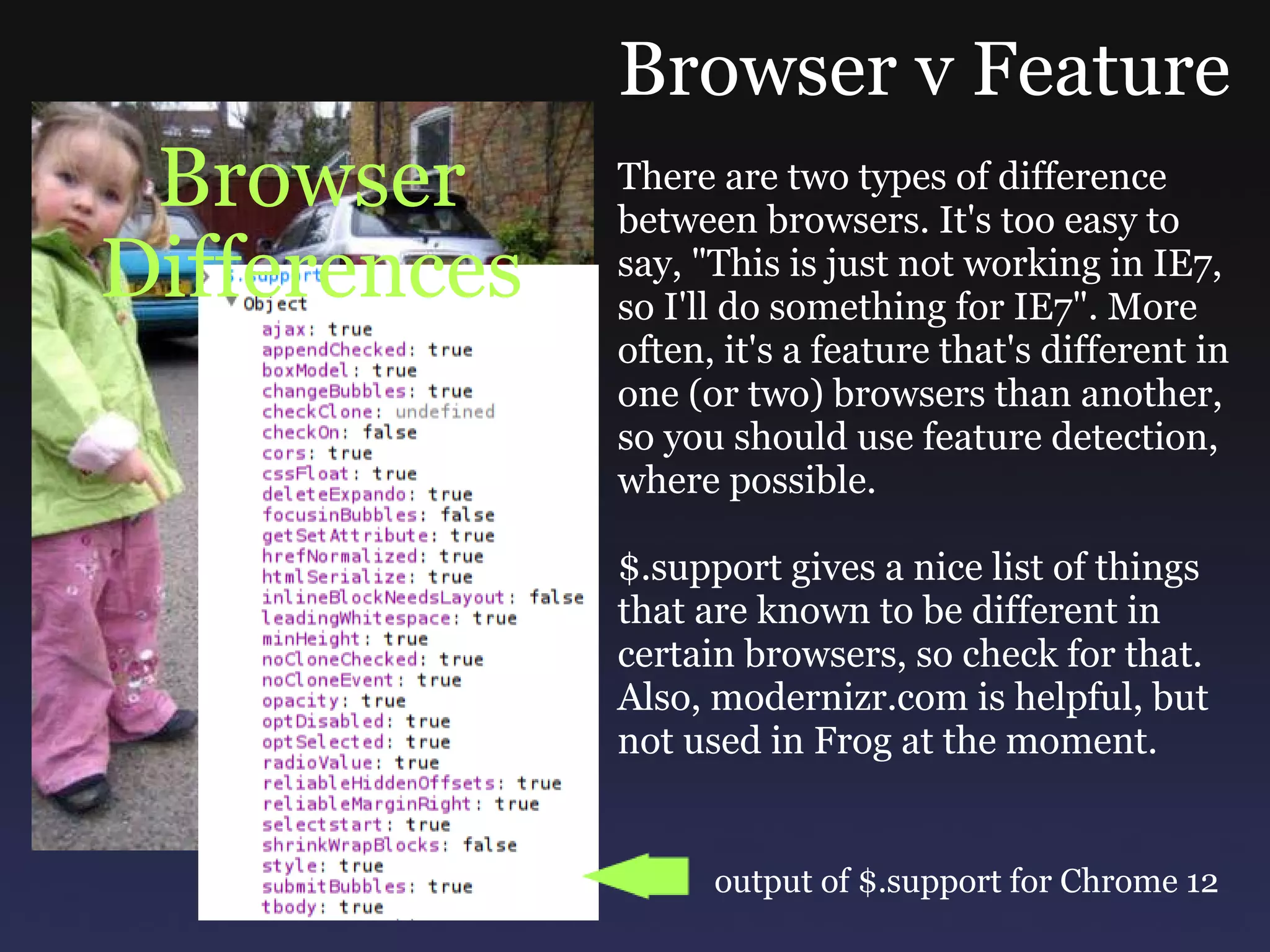 Browser Differences Browser v Feature There are two types of difference between browsers. It's too easy to say, &quot;This is just not working in IE7, so I'll do something for IE7&quot;. More often, it's a feature that's different in one (or two) browsers than another, so you should use feature detection, where possible. $.support gives a nice list of things that are known to be different in certain browsers, so check for that. Also, modernizr.com is helpful, but not used in Frog at the moment. output of $.support for Chrome 12 
