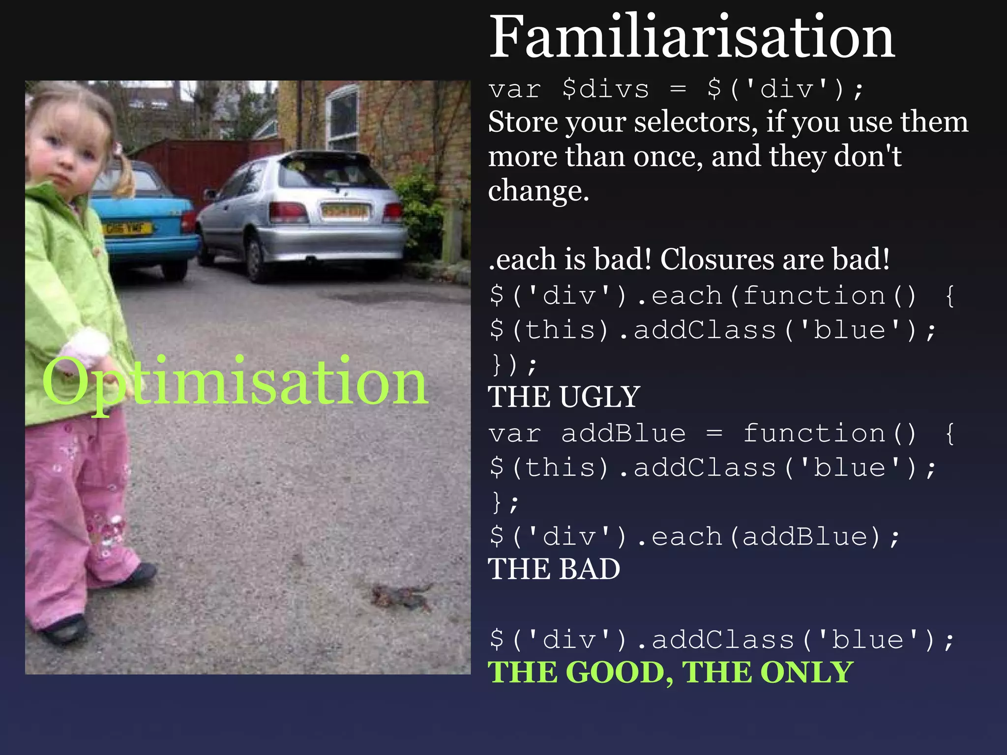 Optimisation Familiarisation var $divs = $('div'); Store your selectors, if you use them more than once, and they don't change. .each is bad! Closures are bad! $('div').each(function() { $(this).addClass('blue'); }); THE UGLY var addBlue = function() { $(this).addClass('blue'); }; $('div').each(addBlue); THE BAD $('div').addClass('blue'); THE GOOD, THE ONLY 