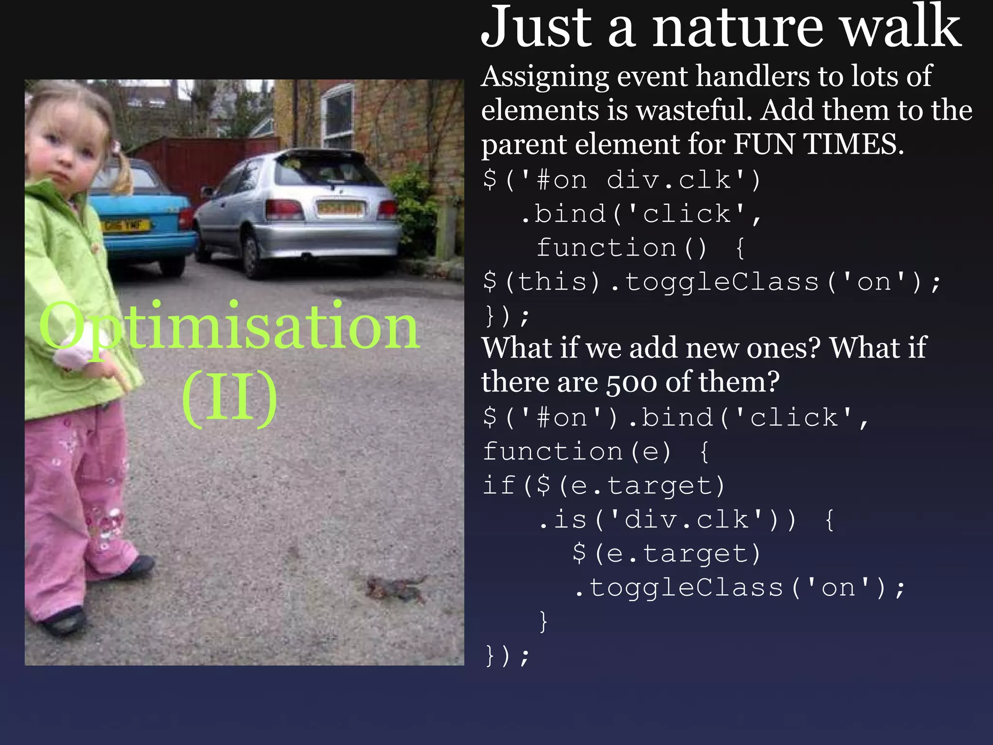 Optimisation (II) Just a nature walk Assigning event handlers to lots of elements is wasteful. Add them to the parent element for FUN TIMES. $('#on div.clk')    .bind('click',     function() { $(this).toggleClass('on'); }); What if we add new ones? What if there are 500 of them? $('#on').bind('click', function(e) { if($(e.target)     .is('div.clk')) {       $(e.target)       .toggleClass('on');     } }); 