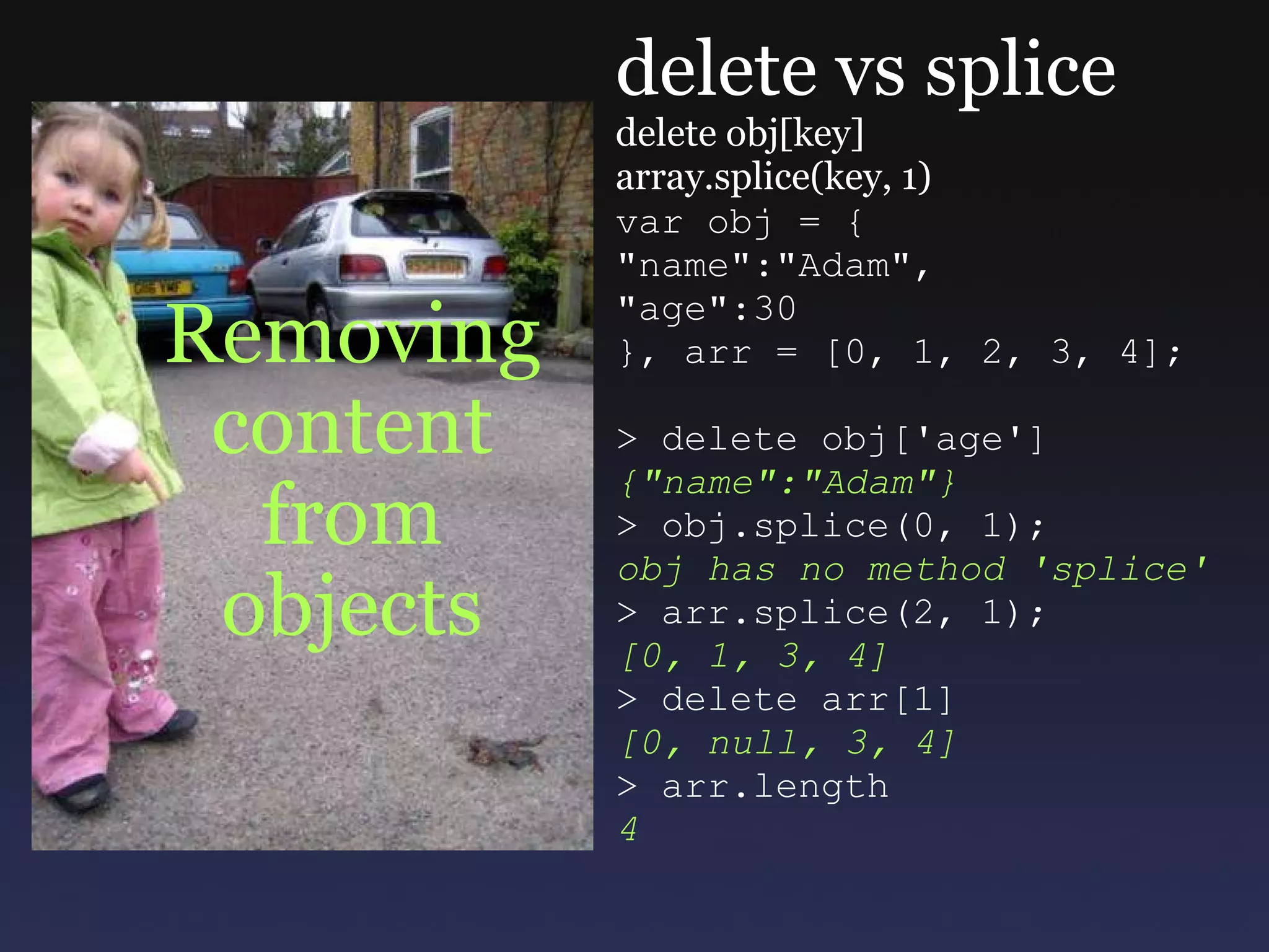 Removing content from objects delete vs splice delete obj[key] array.splice(key, 1) var obj = { &quot;name&quot;:&quot;Adam&quot;, &quot;age&quot;:30 }, arr = [0, 1, 2, 3, 4]; > delete obj['age'] {&quot;name&quot;:&quot;Adam&quot;} > obj.splice(0, 1); obj has no method 'splice' > arr.splice(2, 1); [0, 1, 3, 4] > delete arr[1] [0, null, 3, 4] > arr.length 4 