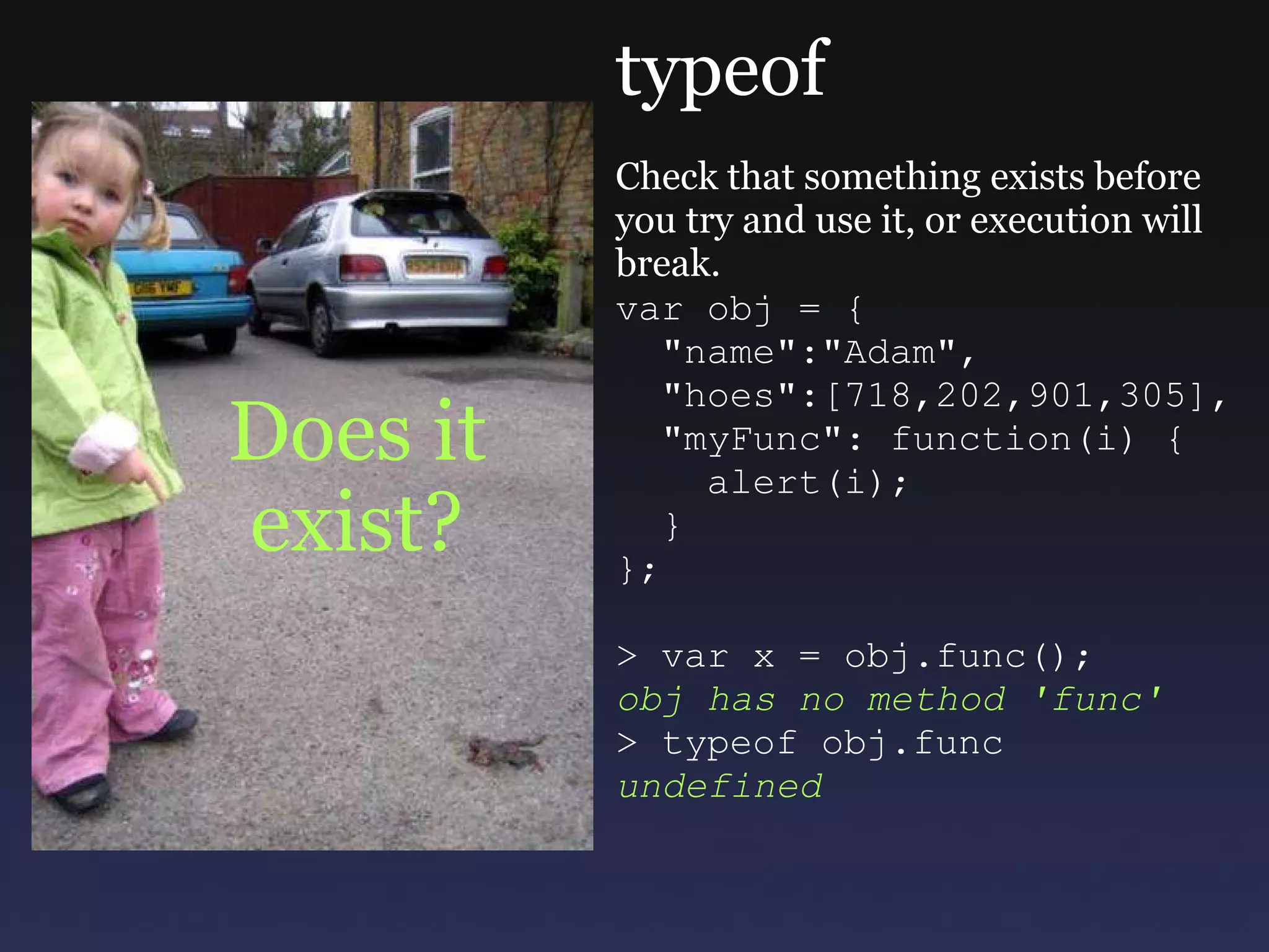 Does it exist? typeof Check that something exists before you try and use it, or execution will break. var obj = {    &quot;name&quot;:&quot;Adam&quot;,    &quot;hoes&quot;:[718,202,901,305],    &quot;myFunc&quot;: function(i) {      alert(i);    } }; > var x = obj.func(); obj has no method 'func' > typeof obj.func undefined 