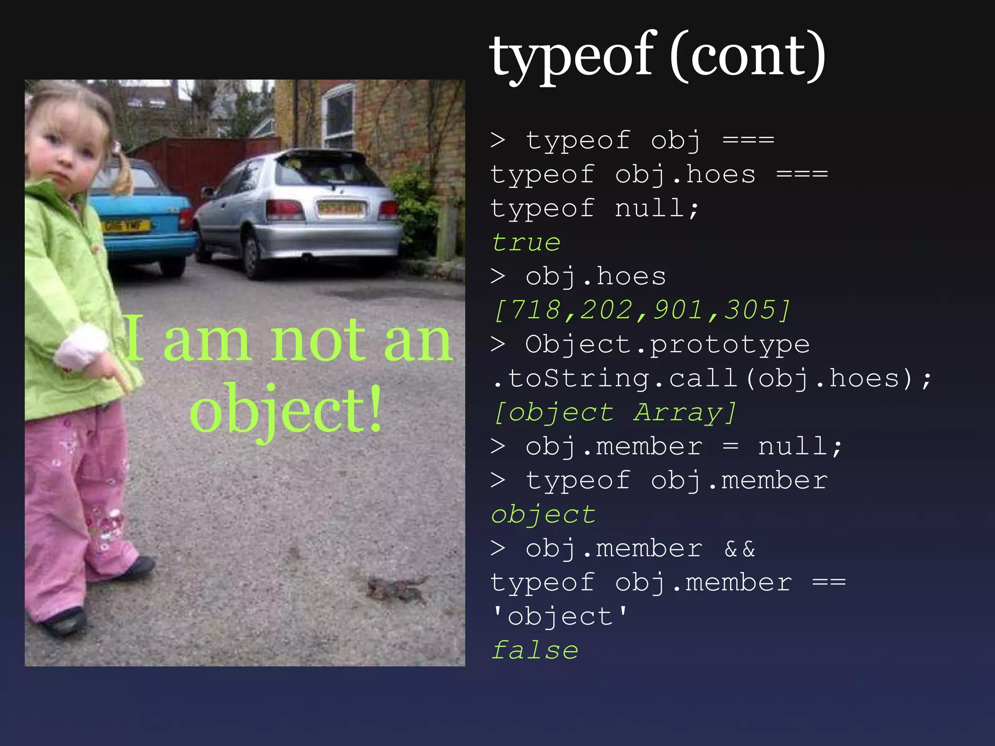 I am not an object! typeof (cont) > typeof obj === typeof obj.hoes === typeof null; true > obj.hoes [718,202,901,305] > Object.prototype  .toString.call(obj.hoes); [object Array] > obj.member = null; > typeof obj.member object > obj.member && typeof obj.member == 'object' false 