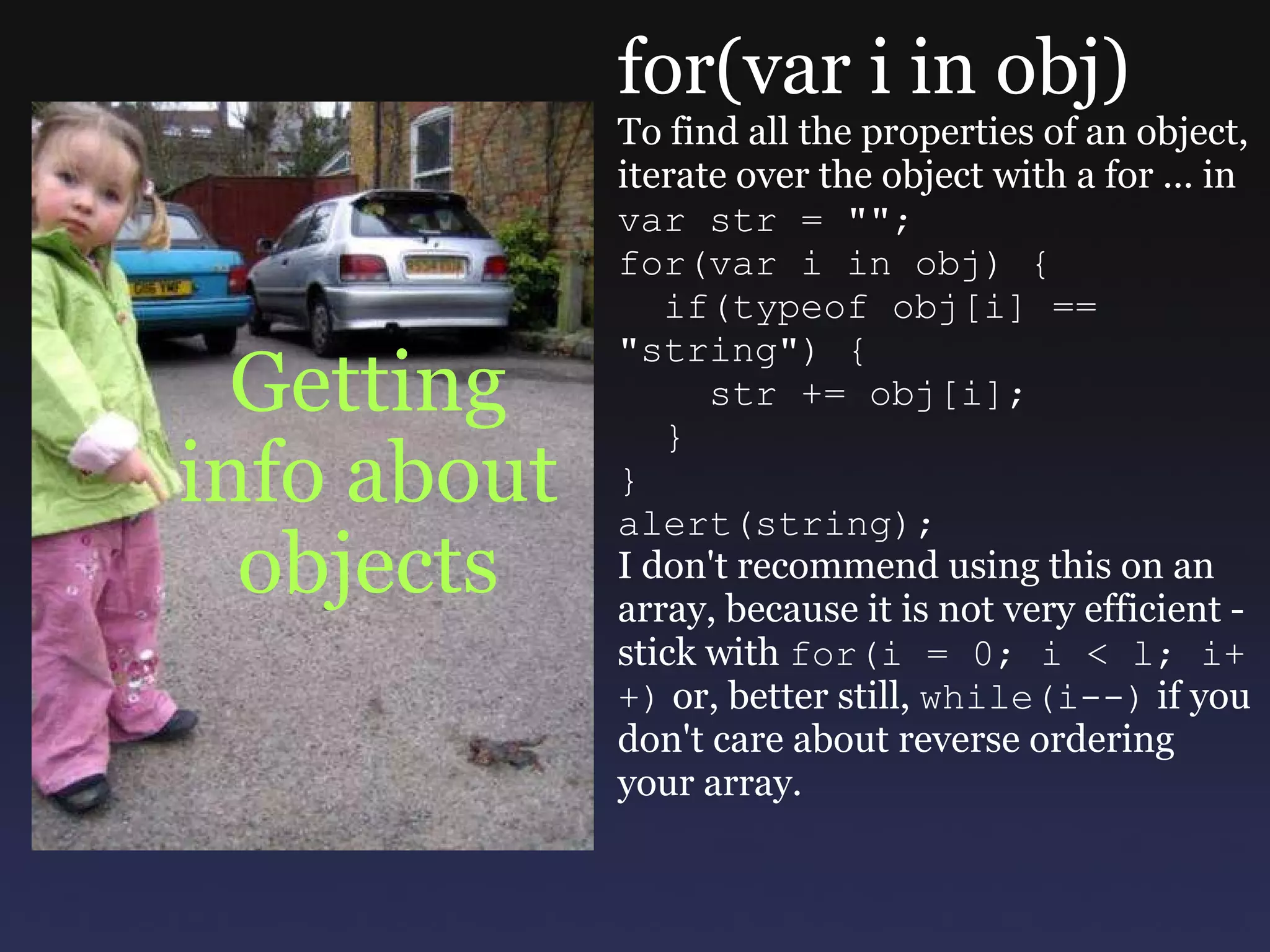Getting info about objects for(var i in obj) To find all the properties of an object, iterate over the object with a for ... in var str = &quot;&quot;; for(var i in obj) {    if(typeof obj[i] == &quot;string&quot;) {      str += obj[i];    } } alert(string); I don't recommend using this on an array, because it is not very efficient - stick with  for(i = 0; i < l; i++)  or, better still,  while(i--)  if you don't care about reverse ordering your array. 