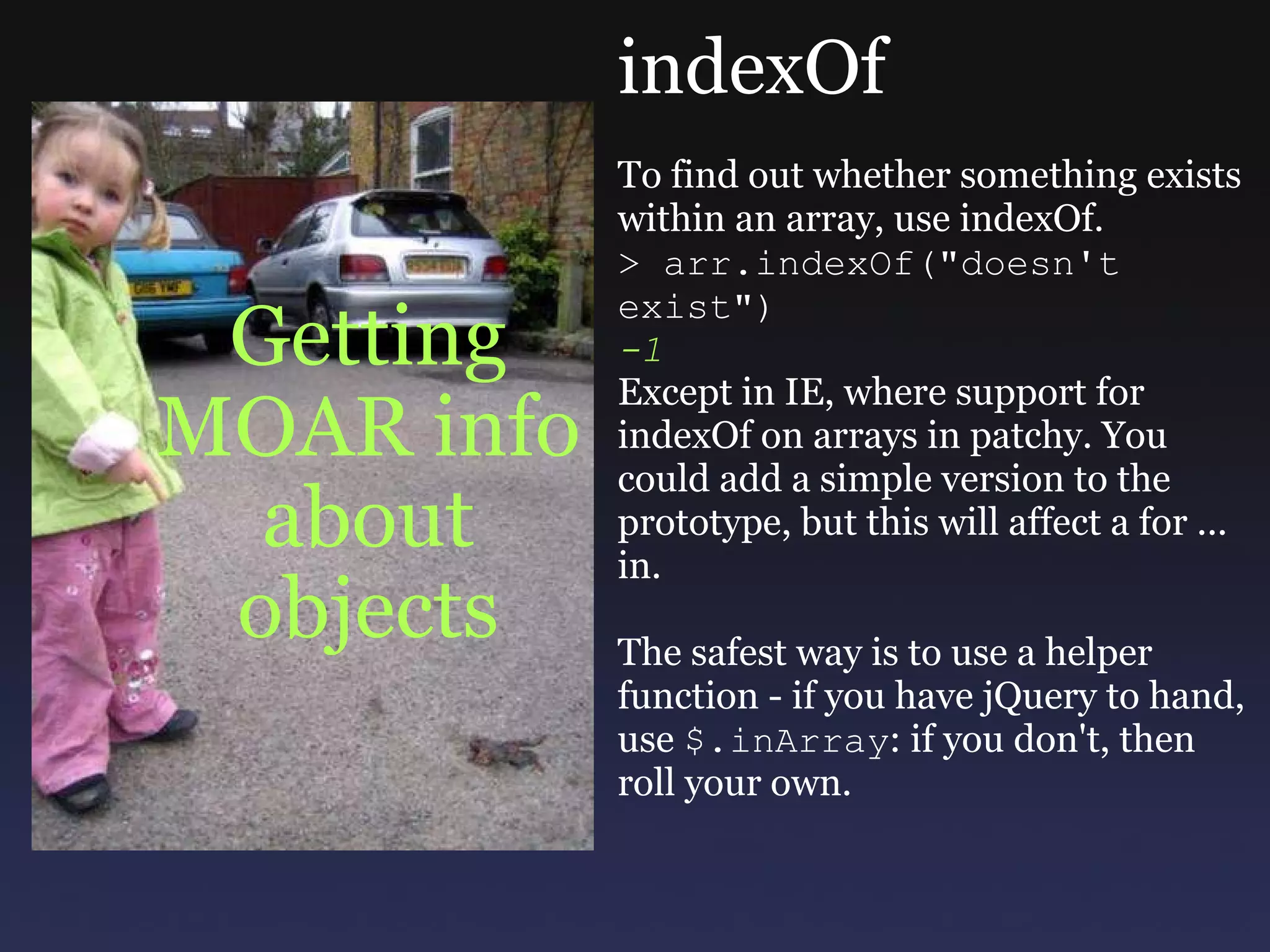 Getting MOAR info about objects indexOf To find out whether something exists within an array, use indexOf.  > arr.indexOf(&quot;doesn't exist&quot;) -1 Except in IE, where support for indexOf on arrays in patchy. You could add a simple version to the prototype, but this will affect a for ... in. The safest way is to use a helper function - if you have jQuery to hand, use  $.inArray : if you don't, then roll your own. 