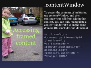 Accessing framed content .contentWindow To access the contents of an iframe, use contentWindow, and then continue your call from within that context. You can only manipulate a contentWindow if it is on the same domain (this includes sub-domains). var frameObj =  document.getElementById ('anIframe'); var frameBody = frameObj.contentWindow. document.body; frameBody.innerHTML = &quot;Changed HTML&quot;; 
