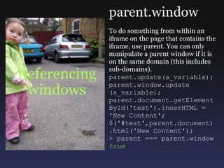 Referencing windows parent.window To do something from within an iframe on the page that contains the iframe, use parent. You can only manipulate a parent window if it is on the same domain (this includes sub-domains). parent.update(a_variable); parent.window.update (a_variable); parent.document.getElement ById('test').innerHTML = 'New Content'; $('#test',parent.document) .html('New Content'); > parent === parent.window true 