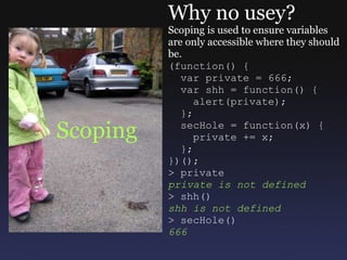 Scoping Why no usey? Scoping is used to ensure variables are only accessible where they should be. (function() {    var private = 666;    var shh = function() {      alert(private);    };    secHole = function(x) {      private += x;    }; })(); > private private is not defined > shh() shh is not defined > secHole() 666 