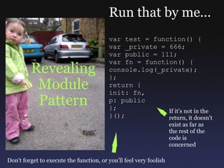 Revealing Module Pattern Run that by me... var test = function() { var _private = 666; var public = 111; var fn = function() { console.log(_private); }; return { init: fn, p: public }; }(); If it's not in the return, it doesn't exist as far as the rest of the code is concerned Don't forget to execute the function, or you'll feel very foolish 