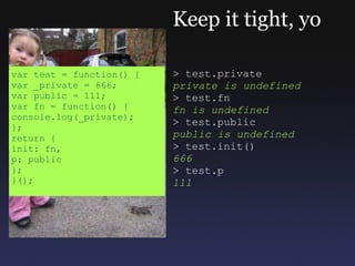 Keep it tight, yo > test.private private is undefined > test.fn fn is undefined > test.public public is undefined > test.init() 666 > test.p 111 var test = function() { var _private = 666; var public = 111; var fn = function() { console.log(_private); }; return { init: fn, p: public }; }(); 