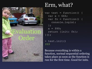 Evaluation Order Erm, what? var test = function() {    var x = 666;      var fn = function() {      console.log(x);    };    x = 999;    return {init: fn}; }(); > test.init() 999 Because everything is within a function, normal sequential ordering takes place as soon as the function is run for the first time. Good for inits. 