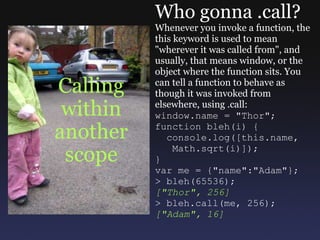 Calling within another scope Who gonna .call? Whenever you invoke a function, the this keyword is used to mean &quot;wherever it was called from&quot;, and usually, that means window, or the object where the function sits. You can tell a function to behave as though it was invoked from elsewhere, using .call: window.name = &quot;Thor&quot;; function bleh(i) {    console.log([this.name,     Math.sqrt(i)]); } var me = {&quot;name&quot;:&quot;Adam&quot;}; > bleh(65536); [&quot;Thor&quot;, 256] > bleh.call(me, 256); [&quot;Adam&quot;, 16] 
