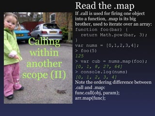 Calling within another scope (II) Read the .map If .call is used for firing one object into a function, .map is its big brother, used to iterate over an array: function foo(bar) {    return Math.pow(bar, 3); } var nums = [0,1,2,3,4]; > foo(5) 125 > var cub = nums.map(foo); [0, 1, 8, 27, 64] > console.log(nums) [0, 1, 2, 3, 4] Note the ordering difference between .call and .map: func.call(obj, param); arr.map(func); 