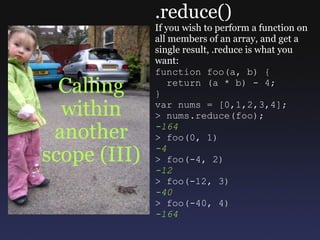 Calling within another scope (III) .reduce() If you wish to perform a function on all members of an array, and get a single result, .reduce is what you want: function foo(a, b) {    return (a * b) - 4; } var nums = [0,1,2,3,4]; > nums.reduce(foo); -164 > foo(0, 1) -4 > foo(-4, 2) -12 > foo(-12, 3) -40 > foo(-40, 4) -164 