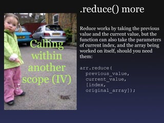 Calling within another scope (IV) .reduce() more Reduce works by taking the previous value and the current value, but the function can also take the parameters of current index, and the array being worked on itself, should you need them: arr.reduce(    previous_value,    current_value,    [index,    original_array]); 