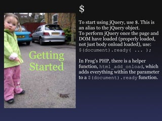 Getting Started $ To start using jQuery, use $. This is an alias to the jQuery object. To perform jQuery once the page and DOM have loaded (properly loaded, not just body onload loaded), use: $(document).ready( ... ); In Frog's PHP, there is a helper function,  html_add_onload , which adds everything within the parameter to a  $(document).ready  function. 