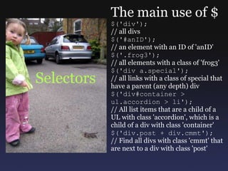 Selectors The main use of $ $('div'); // all divs $('#anID'); // an element with an ID of 'anID' $('.frog3'); // all elements with a class of 'frog3' $('div a.special'); // all links with a class of special that have a parent (any depth) div $('div#container > ul.accordion > li'); // All list items that are a child of a UL with class 'accordion', which is a child of a div with class 'container' $('div.post + div.cmmt'); // Find all divs with class 'cmmt' that are next to a div with class 'post' 