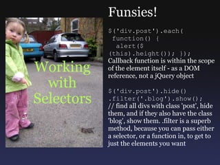 Working with Selectors Funsies! $('div.post').each(   function() {    alert($(this).height()); }); Callback function is within the scope of the element itself - as a DOM reference, not a jQuery object $('div.post').hide() .filter('.blog').show(); // find all divs with class 'post', hide them, and if they also have the class 'blog', show them. .filter is a superb method, because you can pass either a selector, or a function in, to get to just the elements you want 
