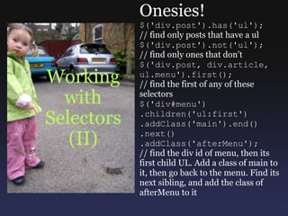 Working with Selectors (II) Onesies! $('div.post').has('ul'); // find only posts that have a ul $('div.post').not('ul'); // find only ones that don't $('div.post, div.article, ul.menu').first(); // find the first of any of these selectors $('div#menu') .children('ul:first') .addClass('main').end() .next() .addClass('afterMenu'); // find the div id of menu, then its first child UL. Add a class of main to it, then go back to the menu. Find its next sibling, and add the class of afterMenu to it 
